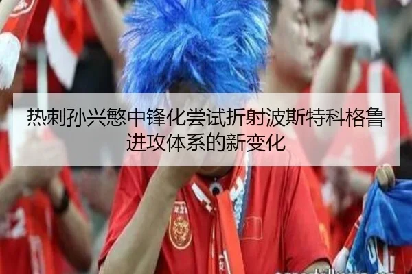 热刺孙兴慜中锋化尝试折射波斯特科格鲁进攻体系的新变化