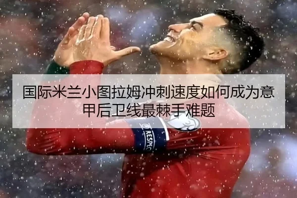 国际米兰小图拉姆冲刺速度如何成为意甲后卫线最棘手难题