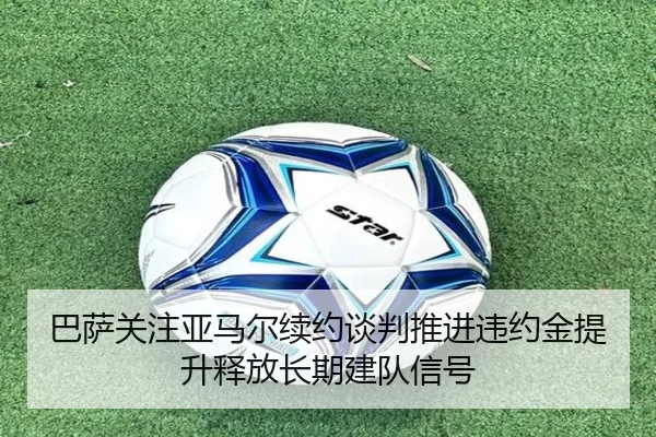 巴萨关注亚马尔续约谈判推进违约金提升释放长期建队信号