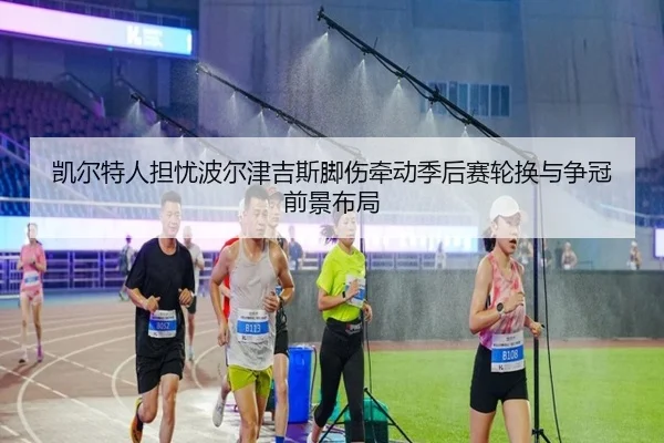 凯尔特人担忧波尔津吉斯脚伤牵动季后赛轮换与争冠前景布局